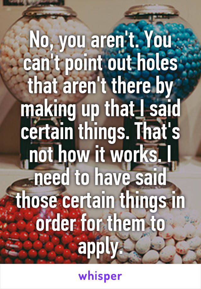 No, you aren't. You can't point out holes that aren't there by making up that I said certain things. That's not how it works. I need to have said those certain things in order for them to apply.