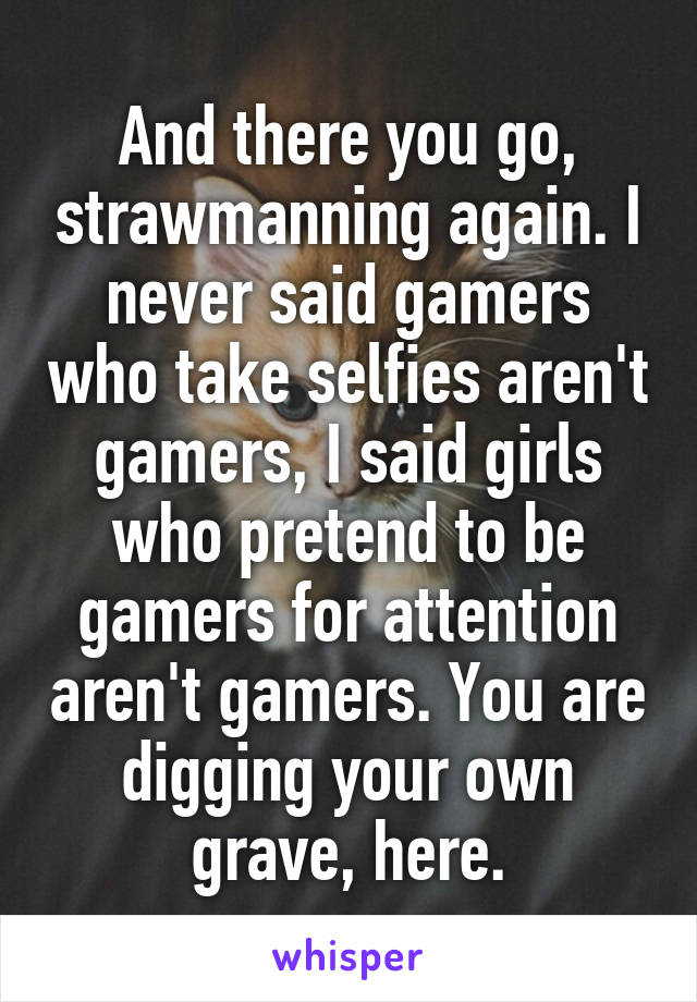 And there you go, strawmanning again. I never said gamers who take selfies aren't gamers, I said girls who pretend to be gamers for attention aren't gamers. You are digging your own grave, here.