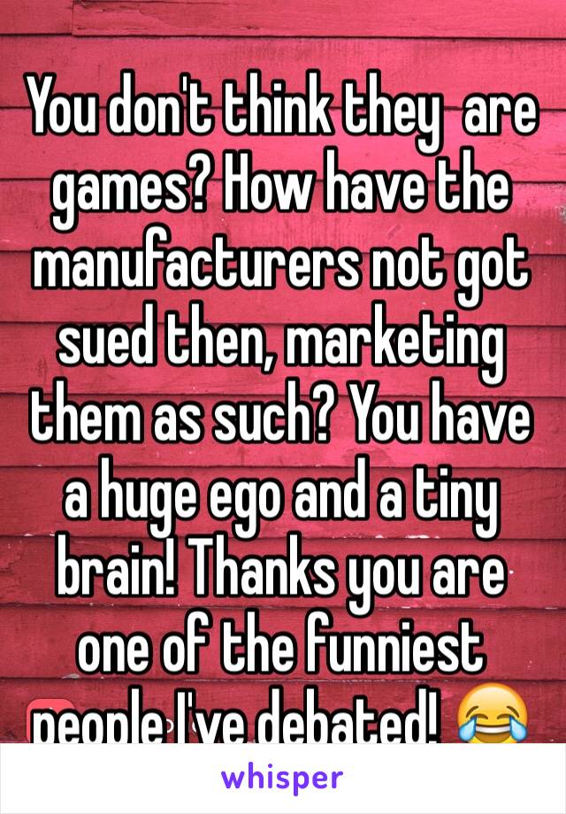 You don't think they  are games? How have the manufacturers not got sued then, marketing them as such? You have a huge ego and a tiny brain! Thanks you are one of the funniest people I've debated! 😂