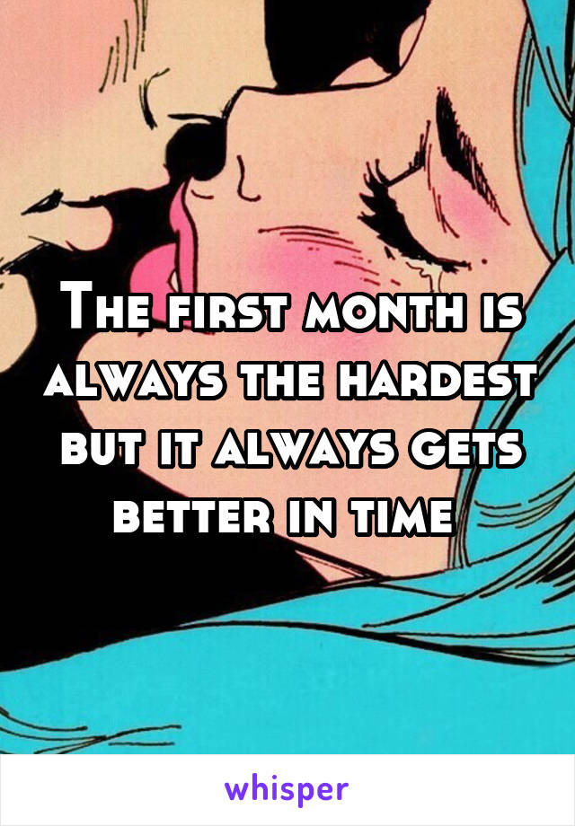 The first month is always the hardest but it always gets better in time 