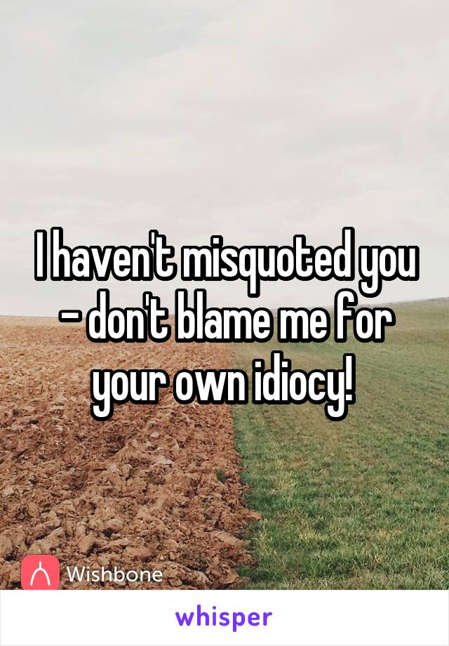 I haven't misquoted you - don't blame me for your own idiocy! 