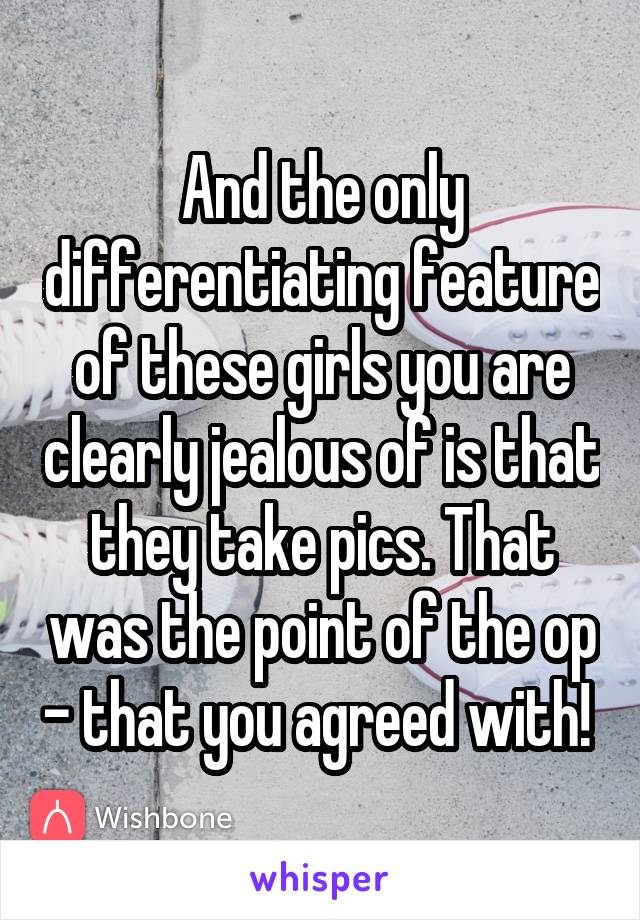 And the only differentiating feature of these girls you are clearly jealous of is that they take pics. That was the point of the op - that you agreed with! 