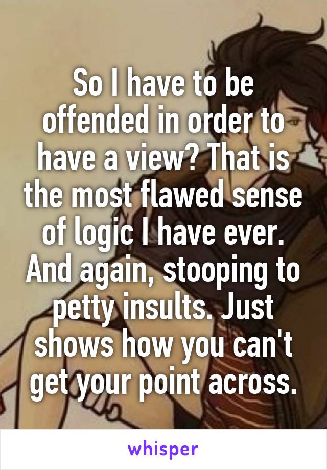 So I have to be offended in order to have a view? That is the most flawed sense of logic I have ever. And again, stooping to petty insults. Just shows how you can't get your point across.