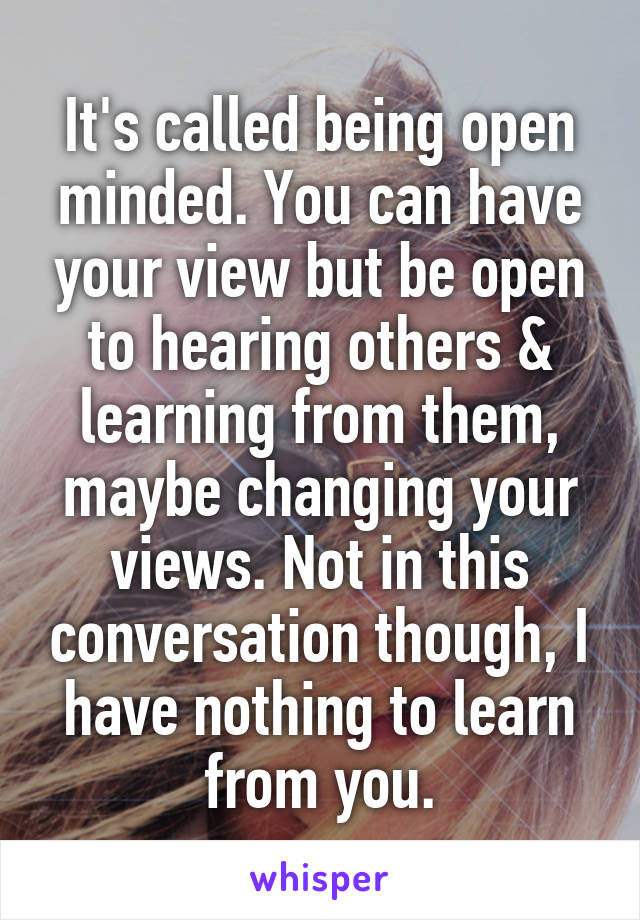 It's called being open minded. You can have your view but be open to hearing others & learning from them, maybe changing your views. Not in this conversation though, I have nothing to learn from you.