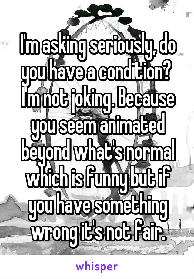 I'm asking seriously, do you have a condition? 
I'm not joking. Because you seem animated beyond what's normal which is funny but if you have something wrong it's not fair.