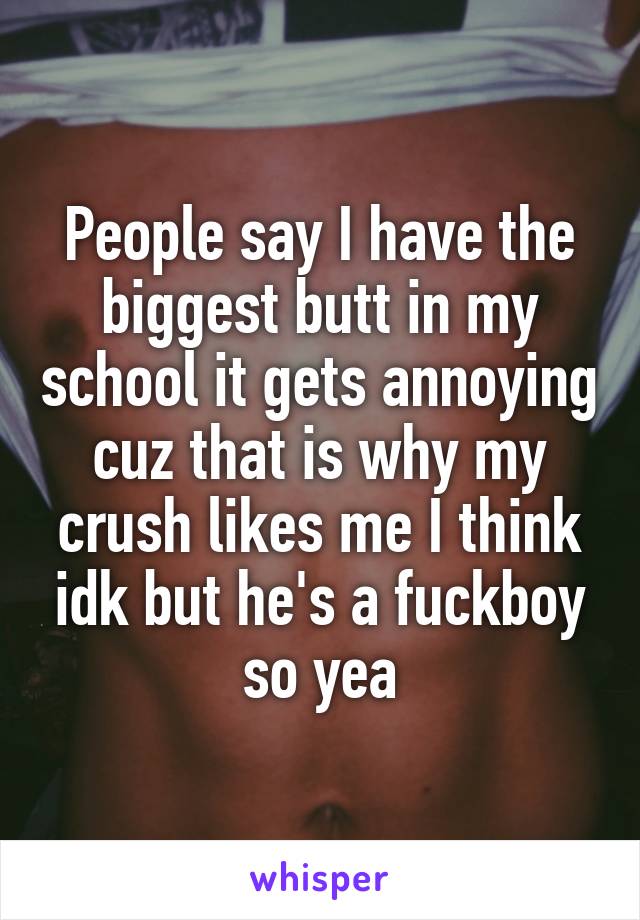 People say I have the biggest butt in my school it gets annoying cuz that is why my crush likes me I think idk but he's a fuckboy so yea