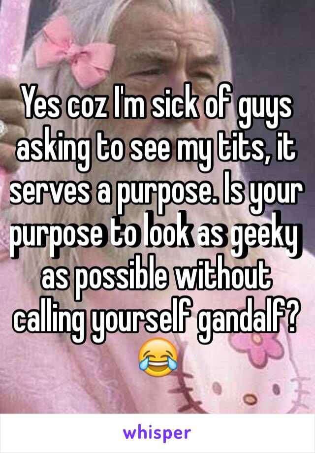 Yes coz I'm sick of guys asking to see my tits, it serves a purpose. Is your purpose to look as geeky as possible without calling yourself gandalf? 😂