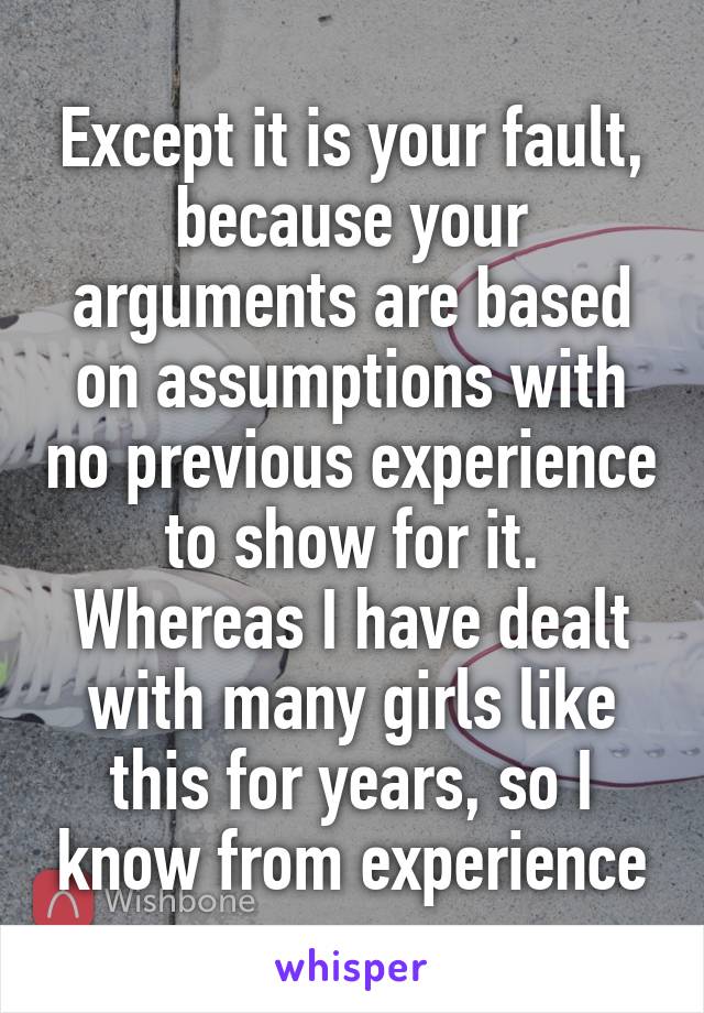 Except it is your fault, because your arguments are based on assumptions with no previous experience to show for it. Whereas I have dealt with many girls like this for years, so I know from experience