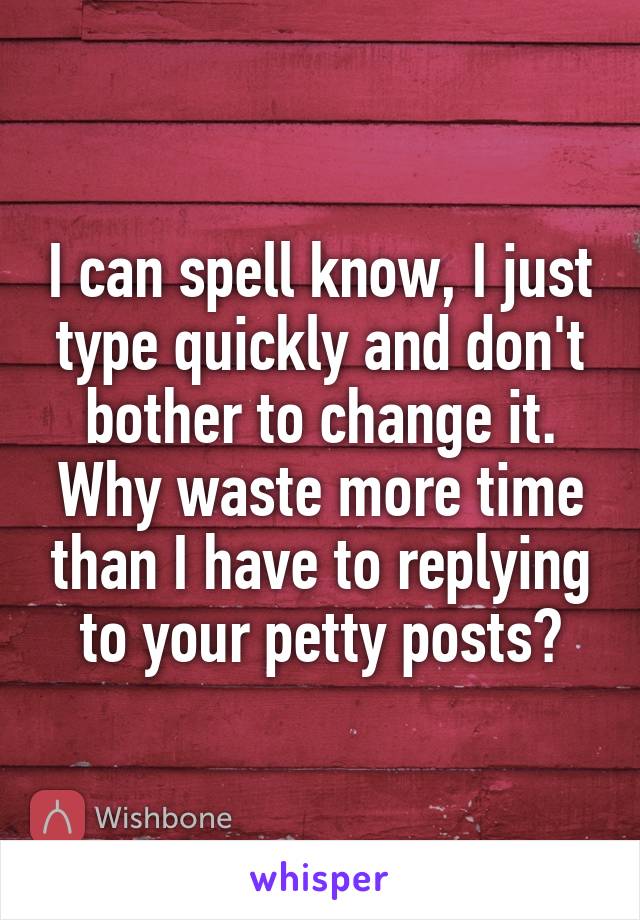 I can spell know, I just type quickly and don't bother to change it. Why waste more time than I have to replying to your petty posts?