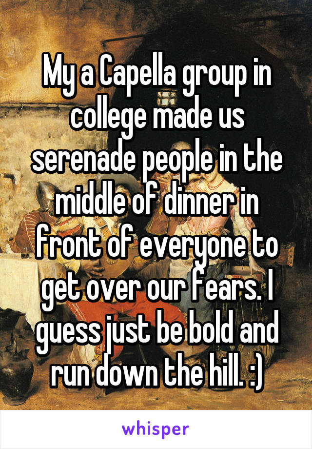 My a Capella group in college made us serenade people in the middle of dinner in front of everyone to get over our fears. I guess just be bold and run down the hill. :)