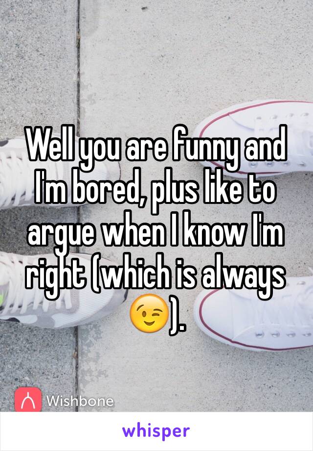 Well you are funny and I'm bored, plus like to argue when I know I'm right (which is always 😉).