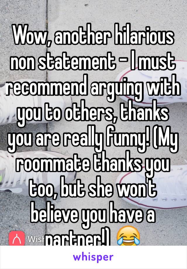 Wow, another hilarious non statement - I must recommend arguing with you to others, thanks you are really funny! (My roommate thanks you too, but she won't believe you have a partner!) 😂