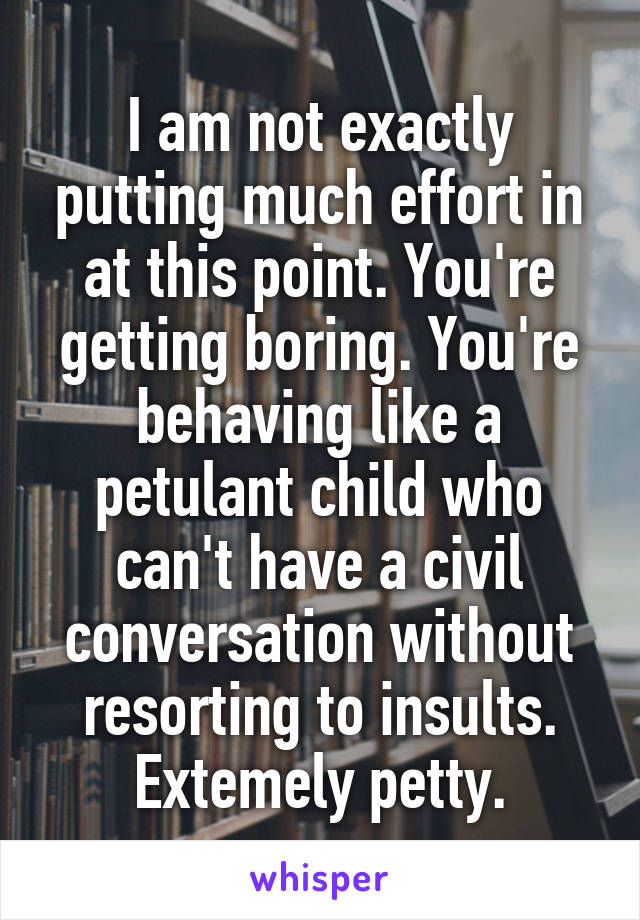 I am not exactly putting much effort in at this point. You're getting boring. You're behaving like a petulant child who can't have a civil conversation without resorting to insults. Extemely petty.