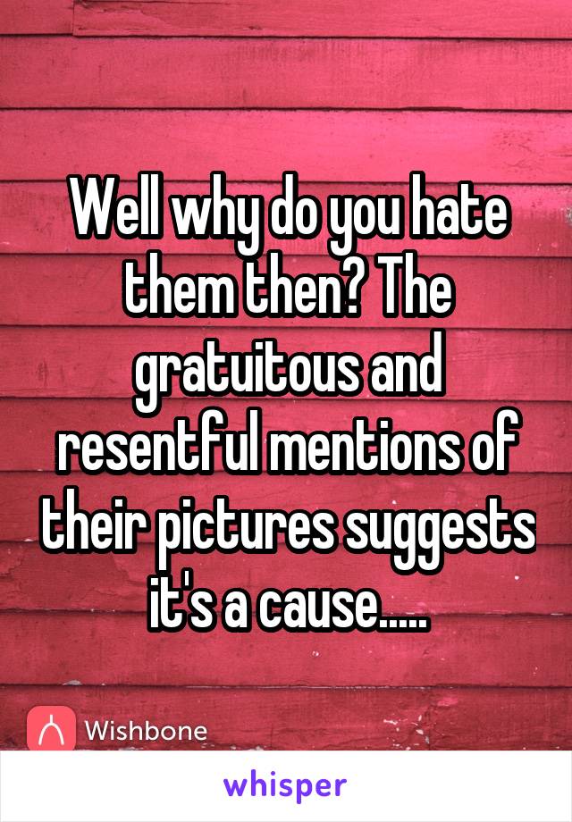 Well why do you hate them then? The gratuitous and resentful mentions of their pictures suggests it's a cause.....