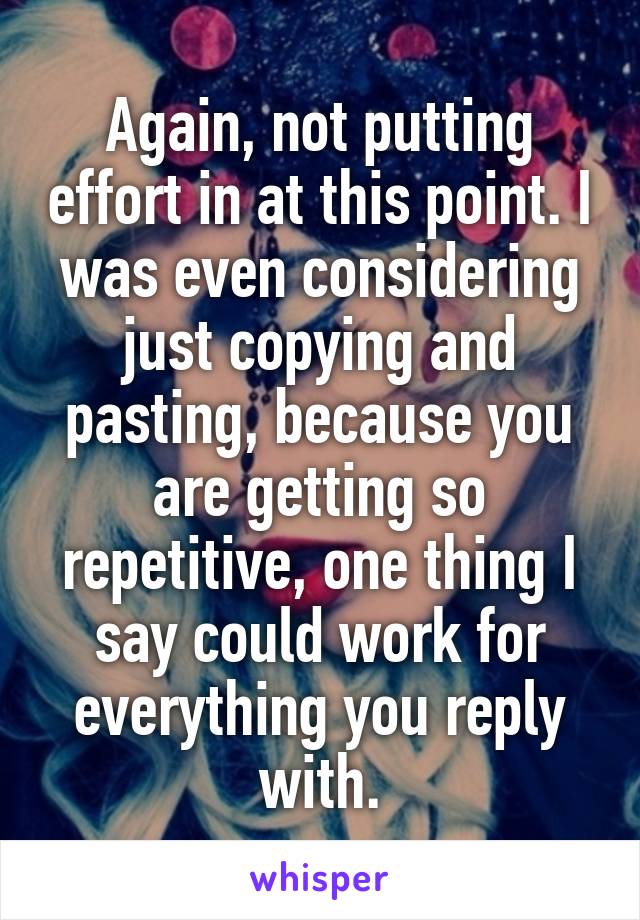 Again, not putting effort in at this point. I was even considering just copying and pasting, because you are getting so repetitive, one thing I say could work for everything you reply with.