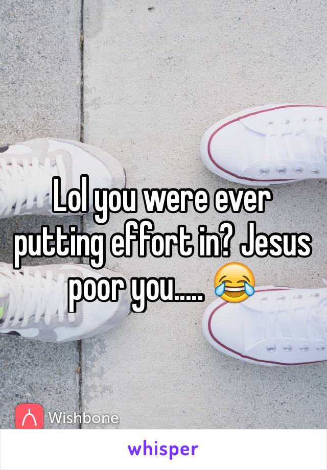 Lol you were ever putting effort in? Jesus poor you..... 😂