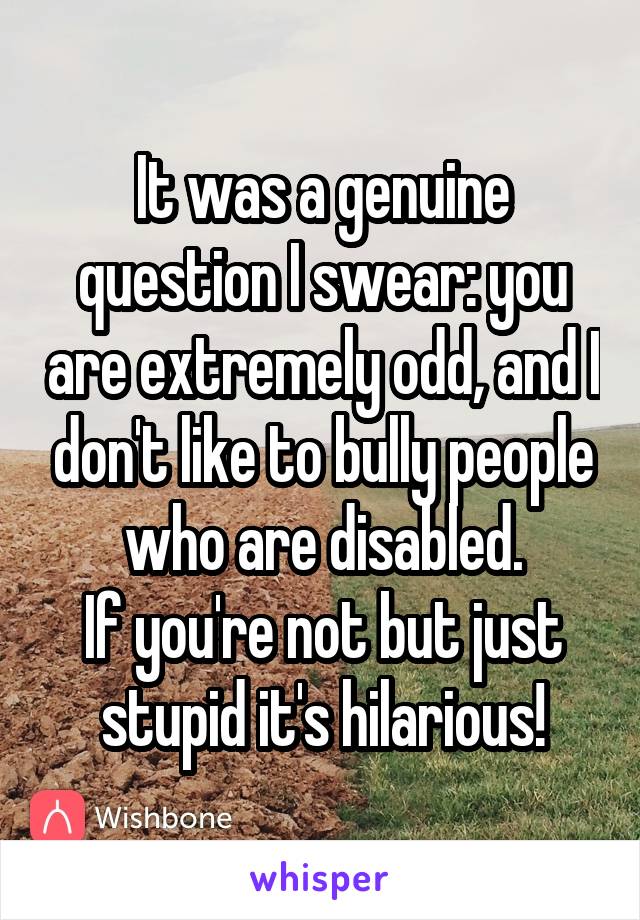 It was a genuine question I swear: you are extremely odd, and I don't like to bully people who are disabled.
If you're not but just stupid it's hilarious!