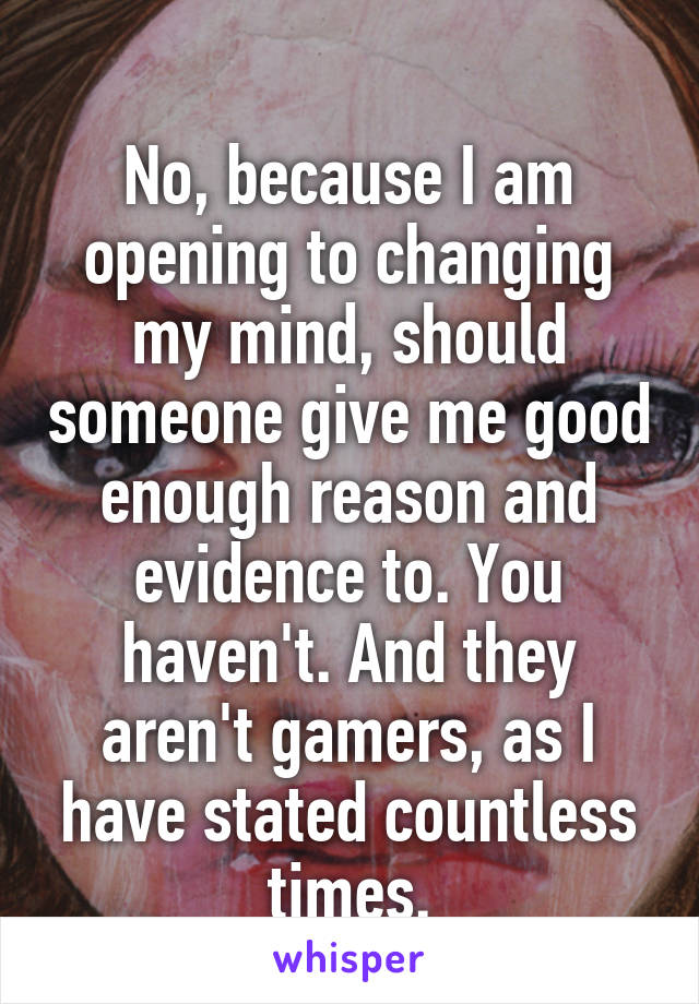 
No, because I am opening to changing my mind, should someone give me good enough reason and evidence to. You haven't. And they aren't gamers, as I have stated countless times.