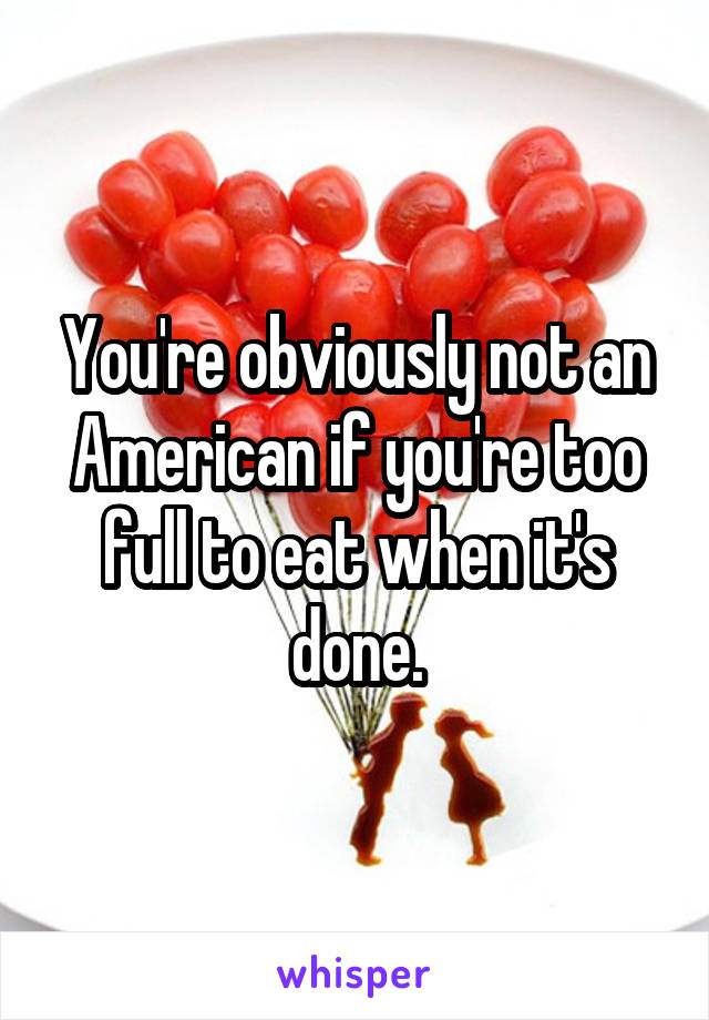 You're obviously not an American if you're too full to eat when it's done.