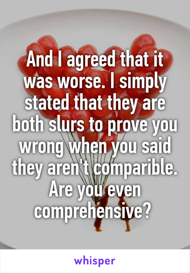 And I agreed that it was worse. I simply stated that they are both slurs to prove you wrong when you said they aren't comparible. Are you even comprehensive? 