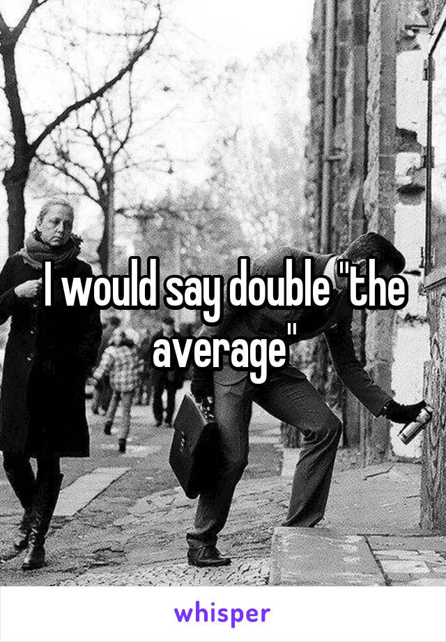 I would say double "the average"