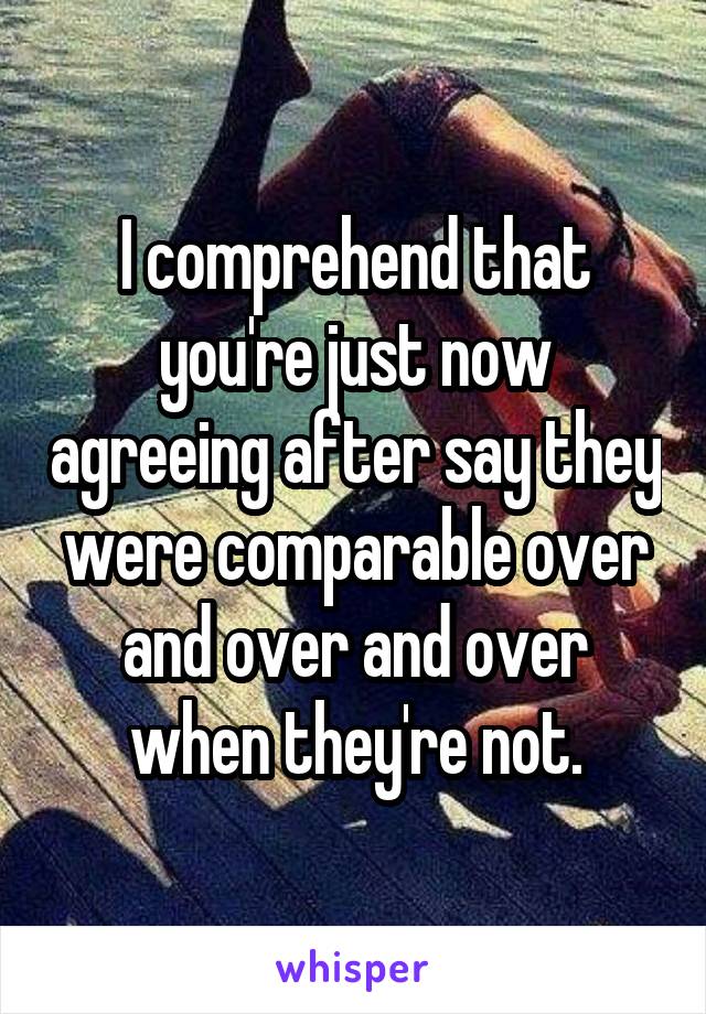 I comprehend that you're just now agreeing after say they were comparable over and over and over when they're not.