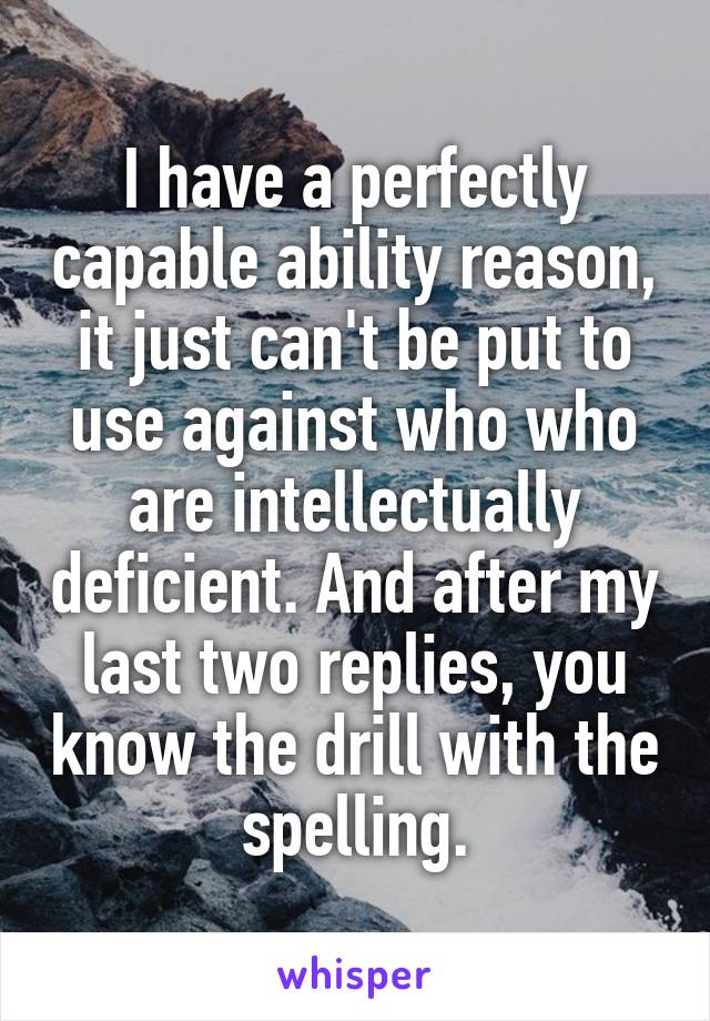 I have a perfectly capable ability reason, it just can't be put to use against who who are intellectually deficient. And after my last two replies, you know the drill with the spelling.