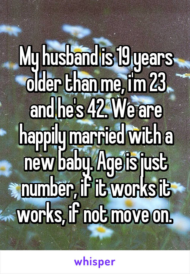 My husband is 19 years older than me, i'm 23 and he's 42. We are happily married with a new baby. Age is just number, if it works it works, if not move on. 