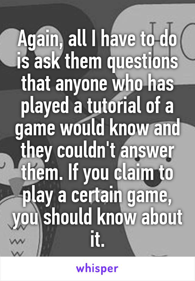 Again, all I have to do is ask them questions that anyone who has played a tutorial of a game would know and they couldn't answer them. If you claim to play a certain game, you should know about it.