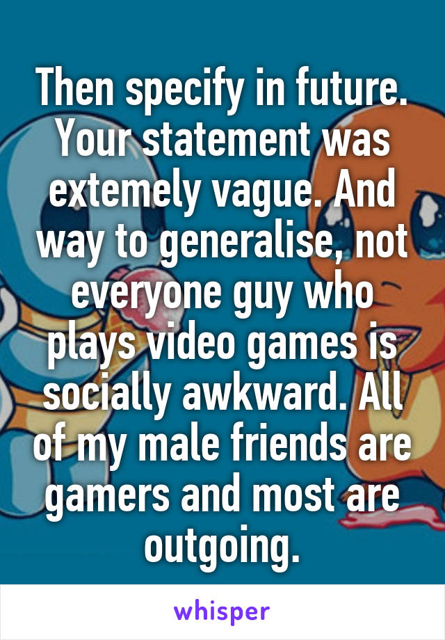 Then specify in future. Your statement was extemely vague. And way to generalise, not everyone guy who plays video games is socially awkward. All of my male friends are gamers and most are outgoing.