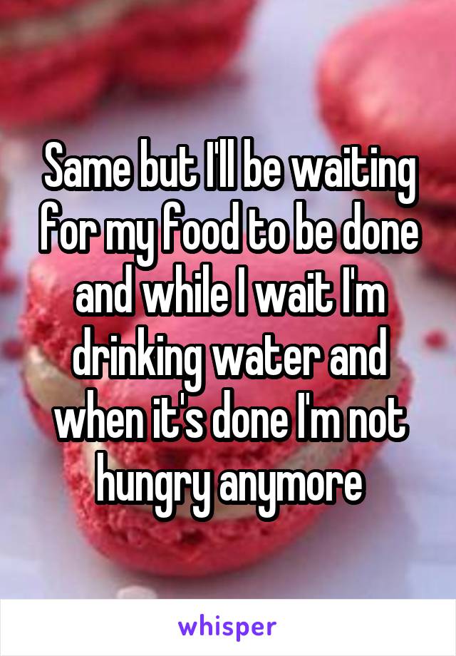 Same but I'll be waiting for my food to be done and while I wait I'm drinking water and when it's done I'm not hungry anymore