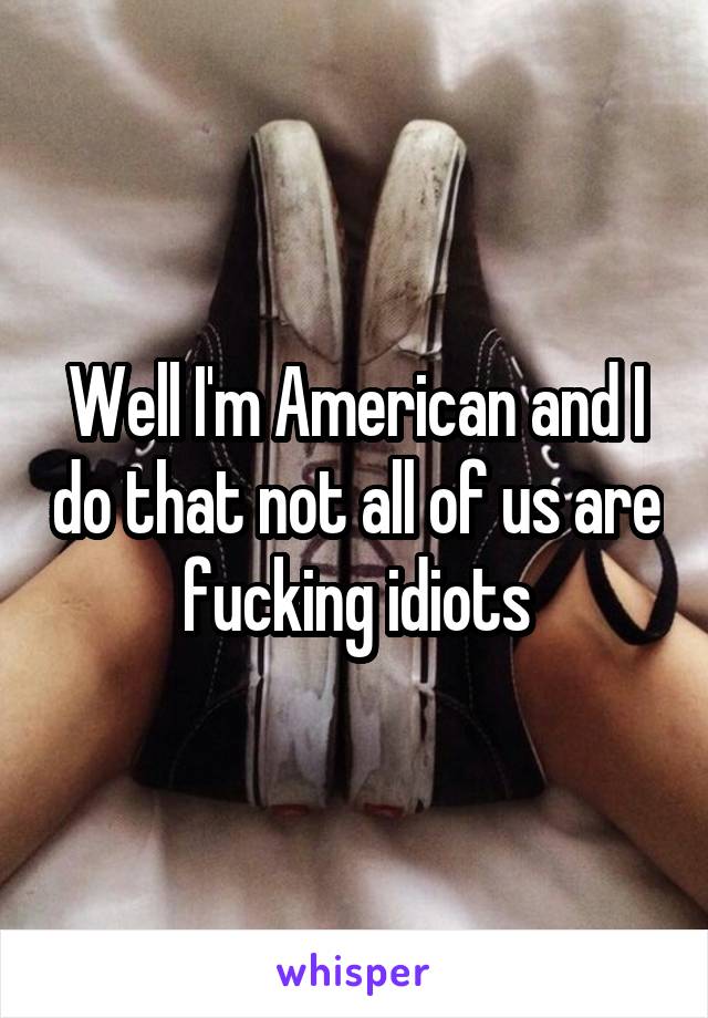 Well I'm American and I do that not all of us are fucking idiots