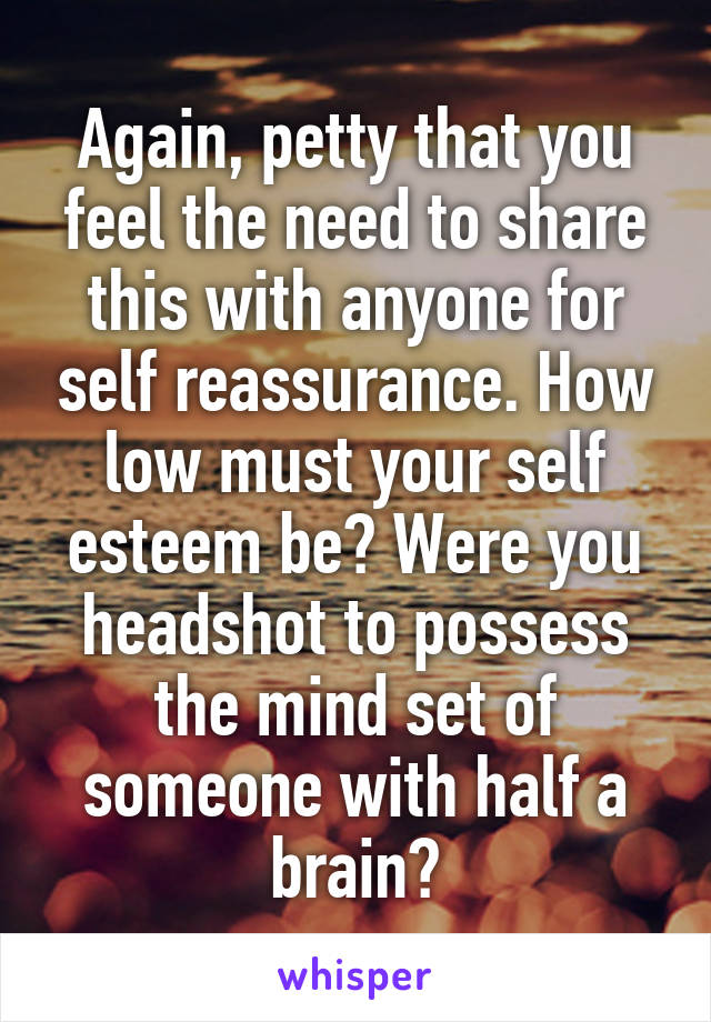 Again, petty that you feel the need to share this with anyone for self reassurance. How low must your self esteem be? Were you headshot to possess the mind set of someone with half a brain?