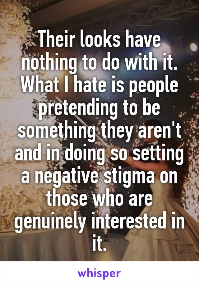 Their looks have nothing to do with it. What I hate is people pretending to be something they aren't and in doing so setting a negative stigma on those who are genuinely interested in it.