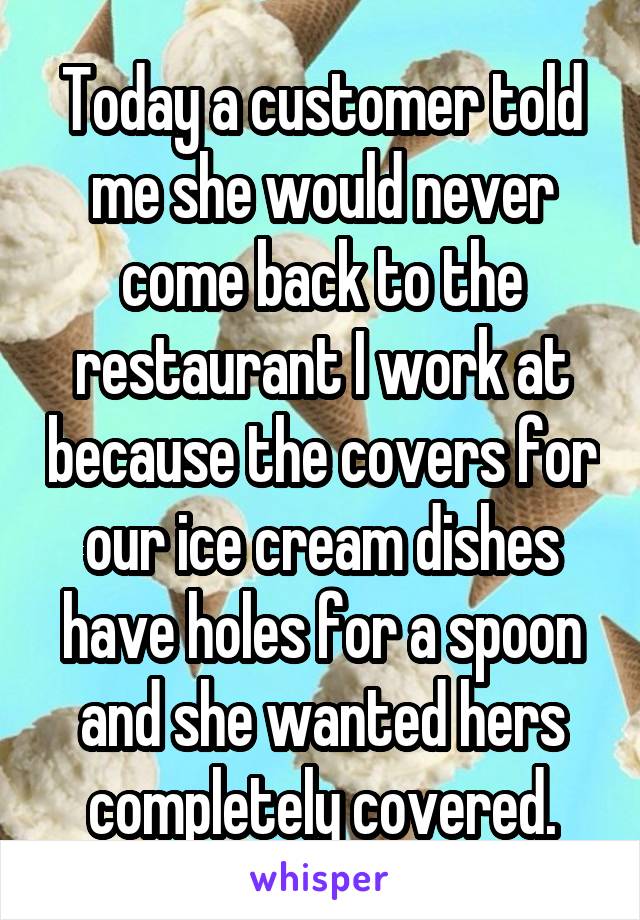 Today a customer told me she would never come back to the restaurant I work at because the covers for our ice cream dishes have holes for a spoon and she wanted hers completely covered.