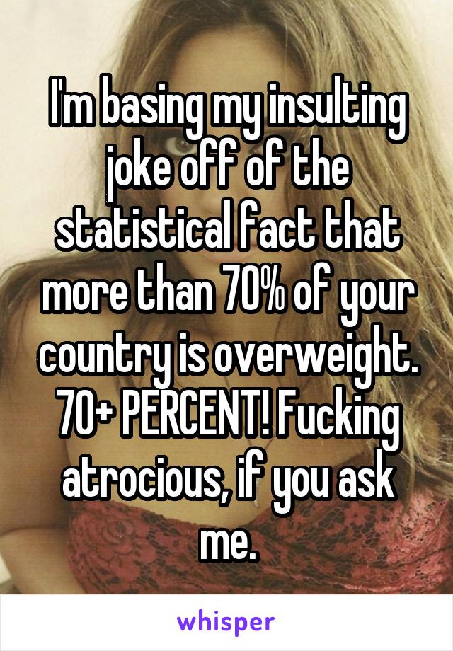 I'm basing my insulting joke off of the statistical fact that more than 70% of your country is overweight. 70+ PERCENT! Fucking atrocious, if you ask me.