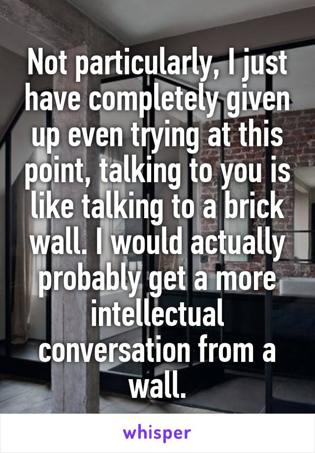 Not particularly, I just have completely given up even trying at this point, talking to you is like talking to a brick wall. I would actually probably get a more intellectual conversation from a wall.