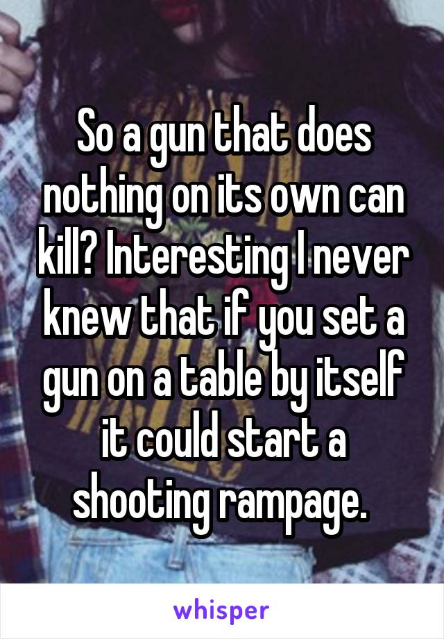 So a gun that does nothing on its own can kill? Interesting I never knew that if you set a gun on a table by itself it could start a shooting rampage. 