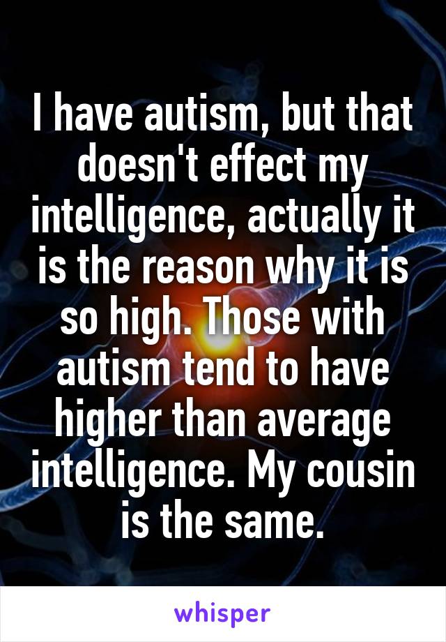 I have autism, but that doesn't effect my intelligence, actually it is the reason why it is so high. Those with autism tend to have higher than average intelligence. My cousin is the same.