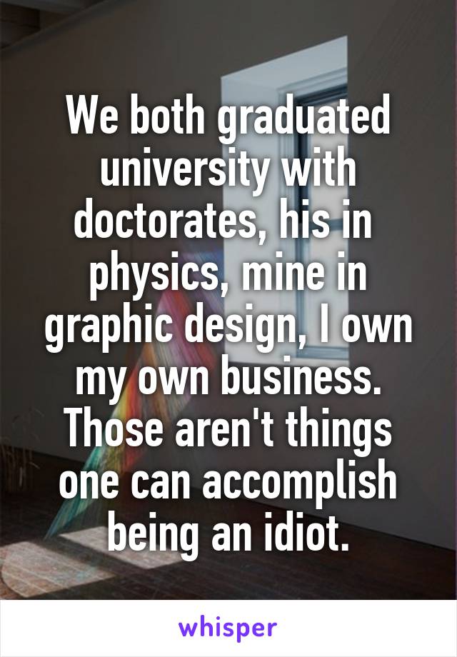 We both graduated university with doctorates, his in  physics, mine in graphic design, I own my own business. Those aren't things one can accomplish being an idiot.