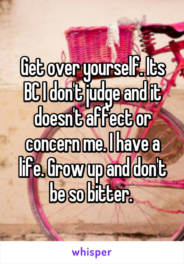 Get over yourself. Its BC I don't judge and it doesn't affect or concern me. I have a life. Grow up and don't be so bitter. 