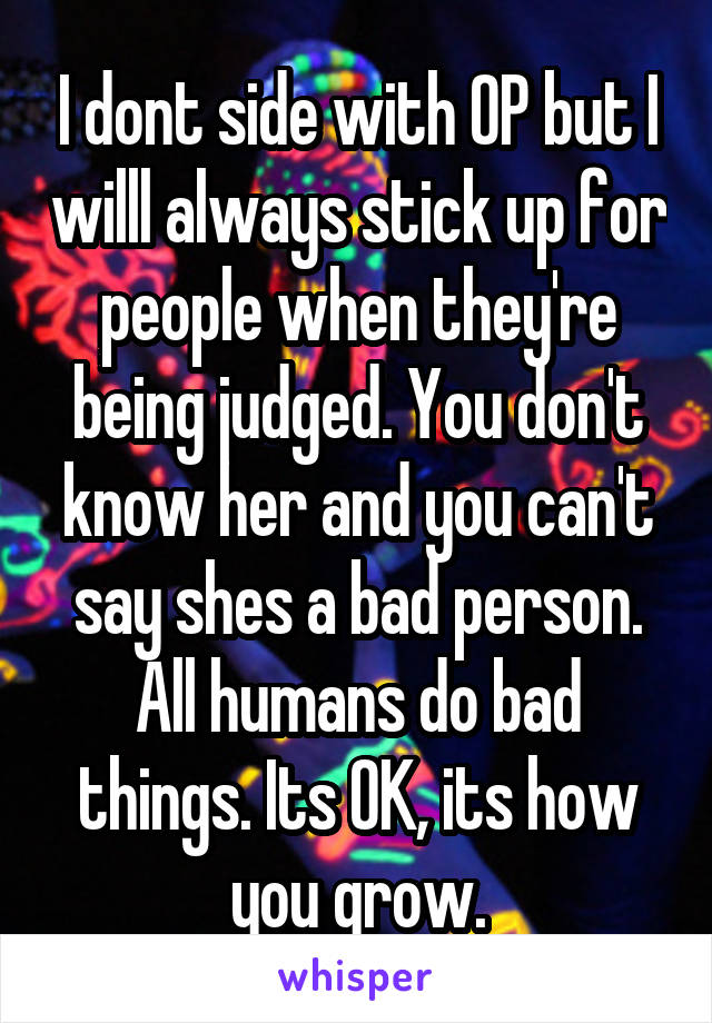 I dont side with OP but I willl always stick up for people when they're being judged. You don't know her and you can't say shes a bad person. All humans do bad things. Its OK, its how you grow.