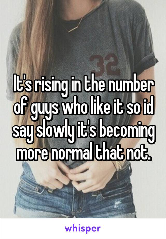 It's rising in the number of guys who like it so id say slowly it's becoming more normal that not.