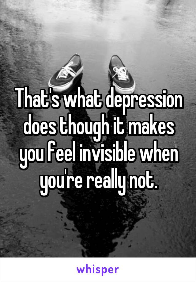 That's what depression does though it makes you feel invisible when you're really not.