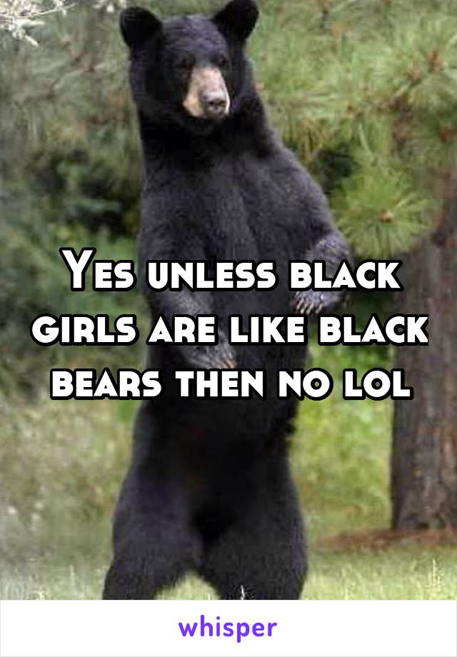 Yes unless black girls are like black bears then no lol