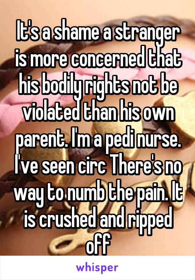 It's a shame a stranger is more concerned that his bodily rights not be violated than his own parent. I'm a pedi nurse. I've seen circ There's no way to numb the pain. It is crushed and ripped off