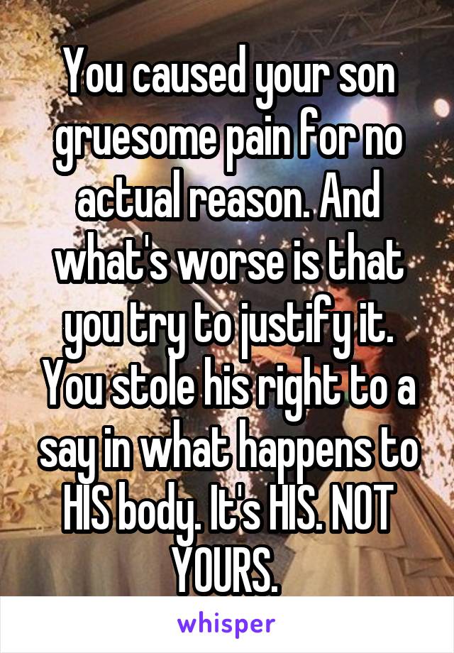 You caused your son gruesome pain for no actual reason. And what's worse is that you try to justify it. You stole his right to a say in what happens to HIS body. It's HIS. NOT YOURS. 