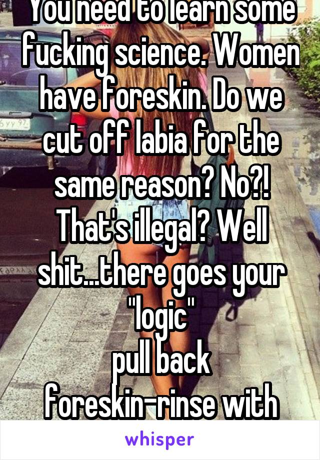 You need to learn some fucking science. Women have foreskin. Do we cut off labia for the same reason? No?! That's illegal? Well shit...there goes your "logic"
pull back foreskin-rinse with water. TaDa