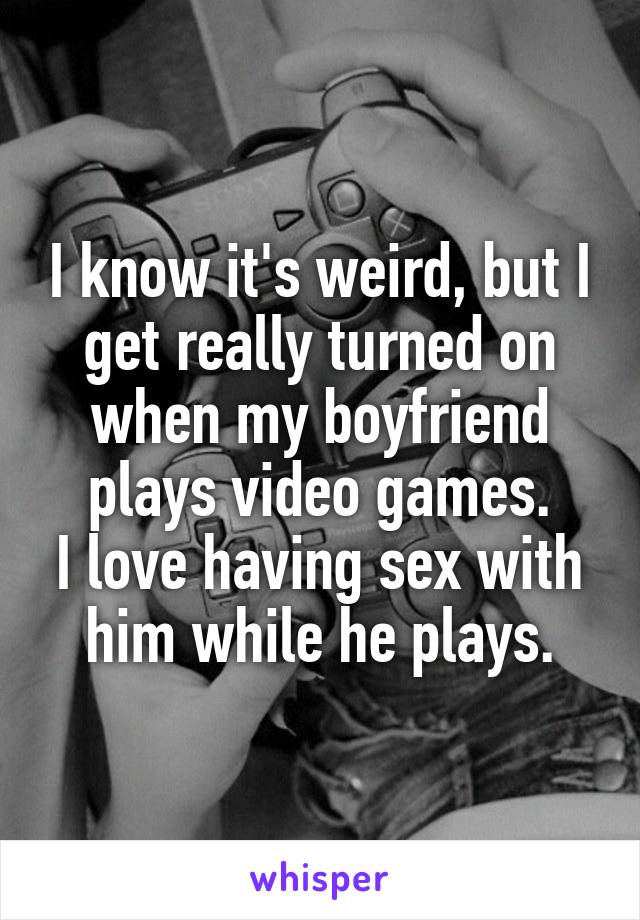 I know it's weird, but I get really turned on when my boyfriend plays video games.
I love having sex with him while he plays.