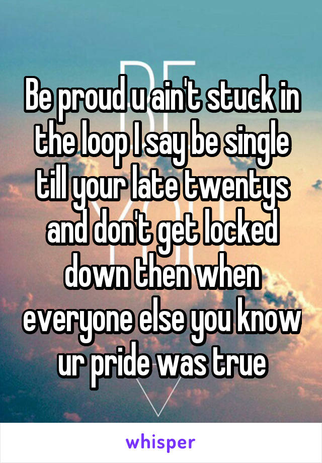 Be proud u ain't stuck in the loop I say be single till your late twentys and don't get locked down then when everyone else you know ur pride was true